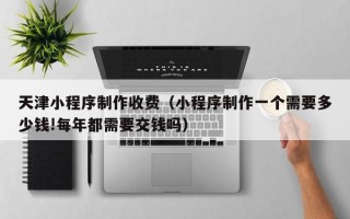 延边天津小程序制作收费（小程序制作一个需要多少钱!每年都需要交钱吗）